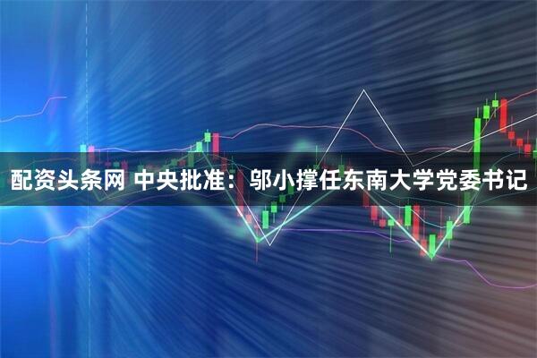 配资头条网 中央批准：邬小撑任东南大学党委书记