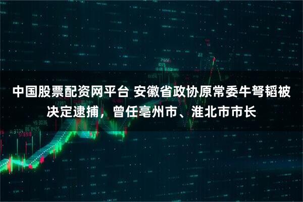 中国股票配资网平台 安徽省政协原常委牛弩韬被决定逮捕，曾任亳州市、淮北市市长