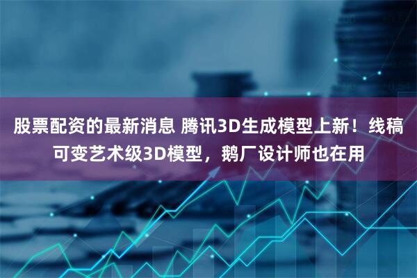 股票配资的最新消息 腾讯3D生成模型上新！线稿可变艺术级3D模型，鹅厂设计师也在用