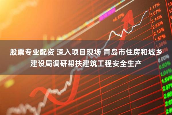 股票专业配资 深入项目现场 青岛市住房和城乡建设局调研帮扶建筑工程安全生产