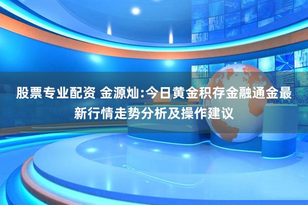 股票专业配资 金源灿:今日黄金积存金融通金最新行情走势分析及操作建议