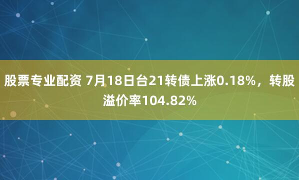 股票专业配资 7月18日台21转债上涨0.18%，转股溢价率104.82%
