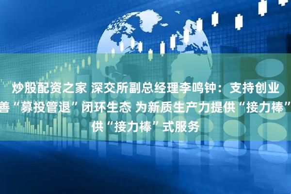 炒股配资之家 深交所副总经理李鸣钟：支持创业投资完善“募投管退”闭环生态 为新质生产力提供“接力棒”式服务