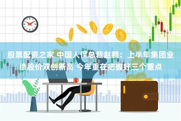 股票配资之家 中国人保总裁赵鹏：上半年集团业绩股价双创新高 今年重在把握好三个重点