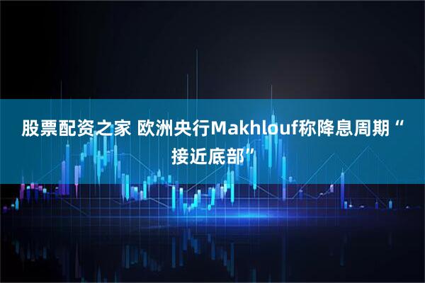 股票配资之家 欧洲央行Makhlouf称降息周期“接近底部”