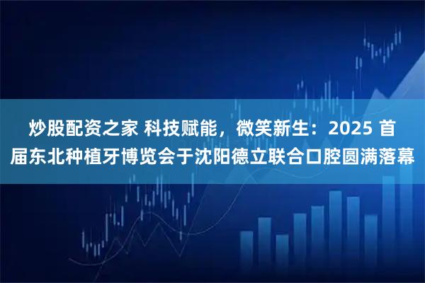 炒股配资之家 科技赋能，微笑新生：2025 首届东北种植牙博览会于沈阳德立联合口腔圆满落幕