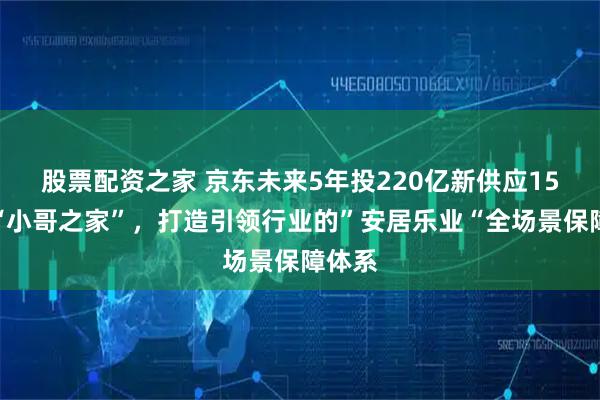 股票配资之家 京东未来5年投220亿新供应15万套“小哥之家”，打造引领行业的”安居乐业“全场景保障体系