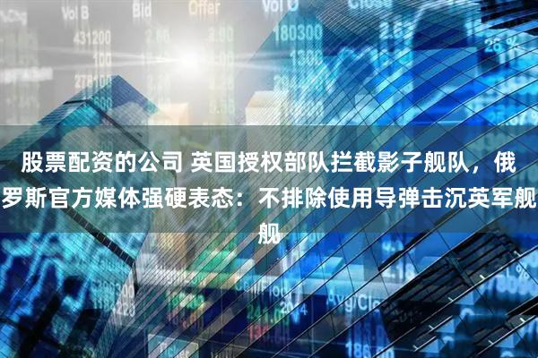 股票配资的公司 英国授权部队拦截影子舰队，俄罗斯官方媒体强硬表态：不排除使用导弹击沉英军舰