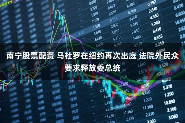 南宁股票配资 马杜罗在纽约再次出庭 法院外民众要求释放委总统