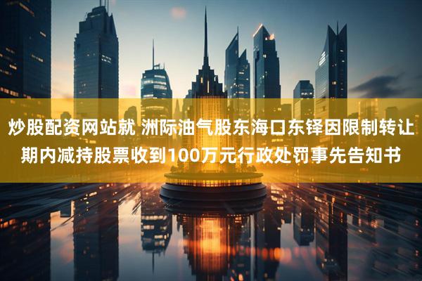 炒股配资网站就 洲际油气股东海口东铎因限制转让期内减持股票收到100万元行政处罚事先告知书