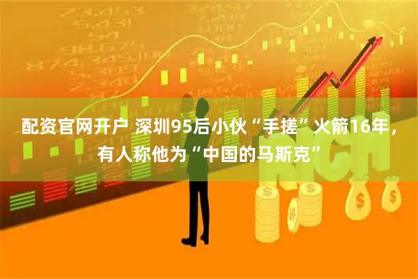 配资官网开户 深圳95后小伙“手搓”火箭16年，有人称他为“中国的马斯克”