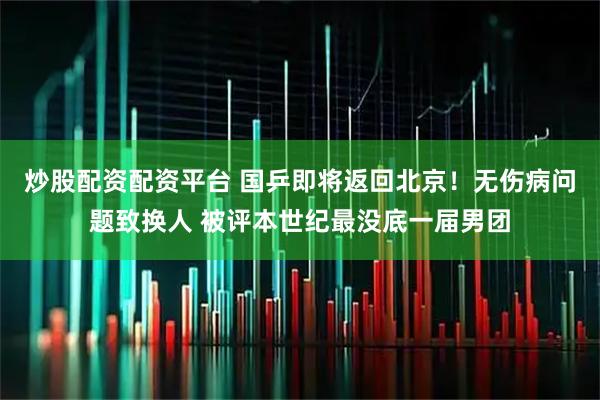 炒股配资配资平台 国乒即将返回北京！无伤病问题致换人 被评本世纪最没底一届男团