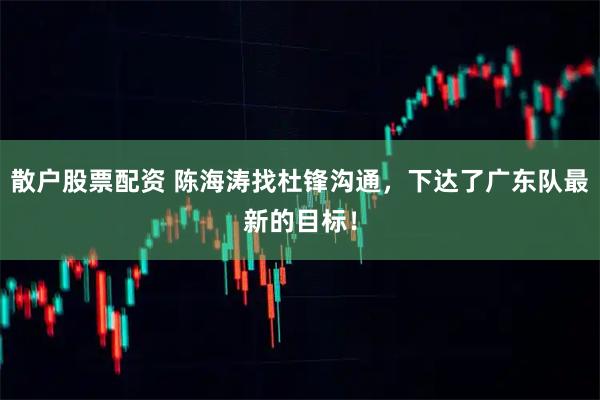 散户股票配资 陈海涛找杜锋沟通，下达了广东队最新的目标！